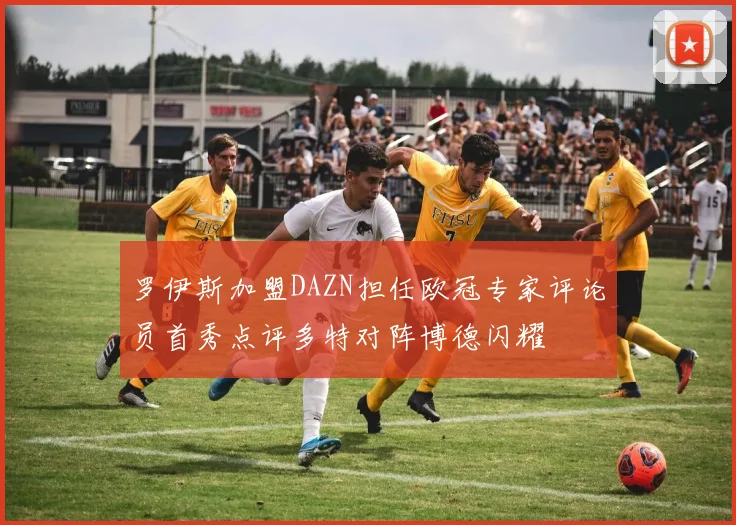 罗伊斯加盟DAZN担任欧冠专家评论员首秀点评多特对阵博德闪耀