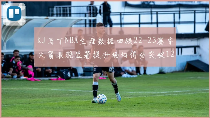 KJ马丁NBA生涯数据回顾22-23赛季火箭表现显著提升场均得分突破12分