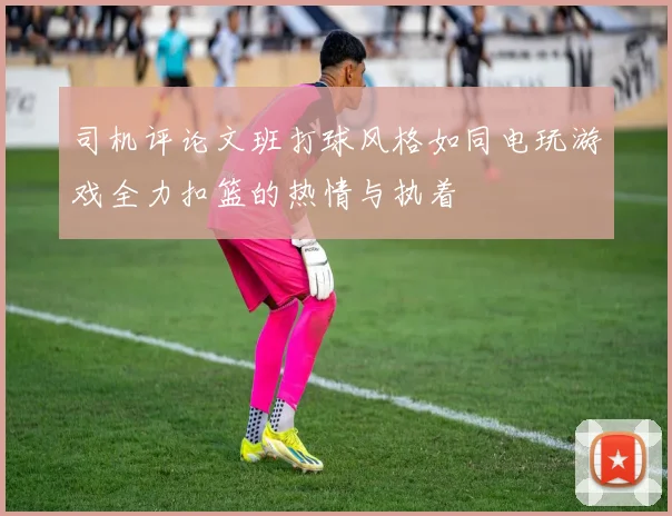 司机评论文班打球风格如同电玩游戏全力扣篮的热情与执着