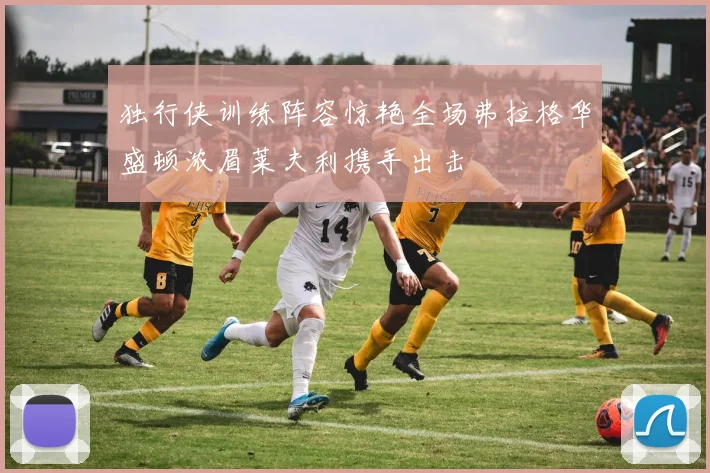 独行侠训练阵容惊艳全场弗拉格华盛顿浓眉莱夫利携手出击