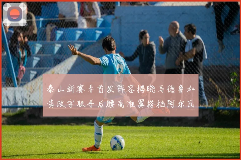 泰山新赛季首发阵容揭晓马德鲁加黄政宇联手后腰高准翼搭档阿尔瓦罗