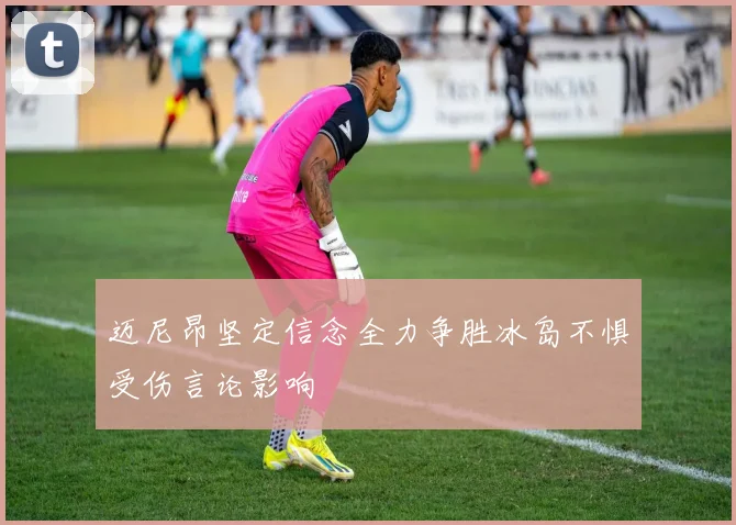 迈尼昂坚定信念全力争胜冰岛不惧受伤言论影响