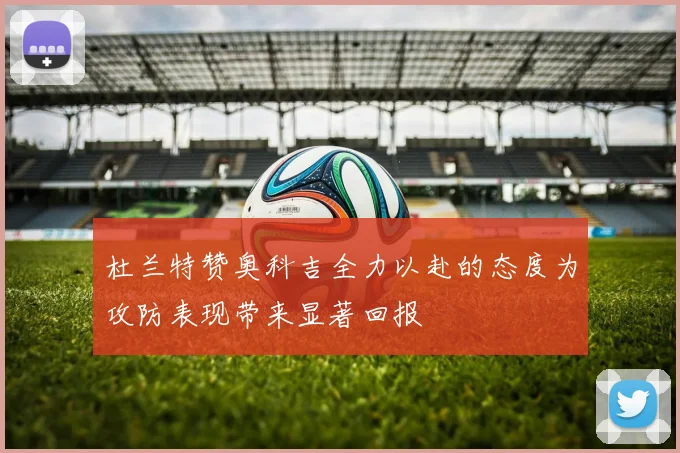 杜兰特赞奥科吉全力以赴的态度为攻防表现带来显著回报