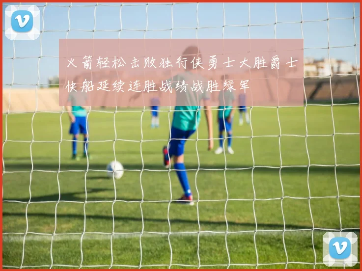 火箭轻松击败独行侠勇士大胜爵士快船延续连胜战绩战胜绿军