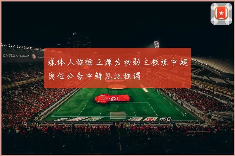 媒体人称徐正源为功勋主教练中超离任公告中鲜见此称谓