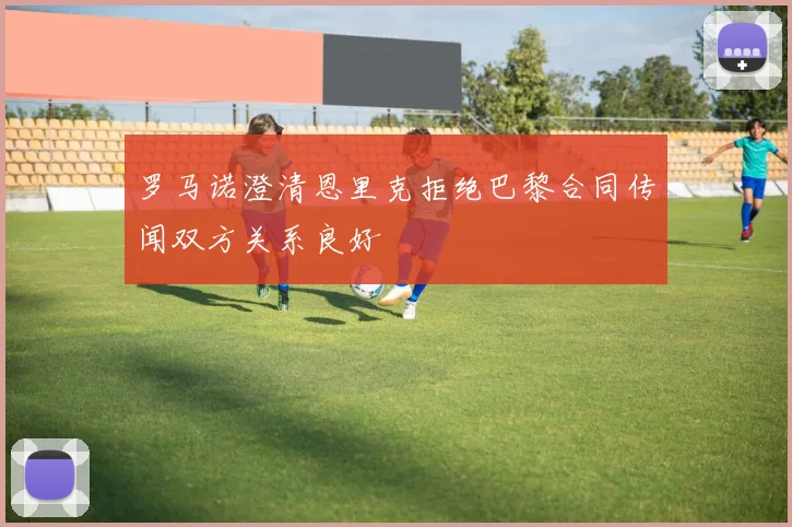 罗马诺澄清恩里克拒绝巴黎合同传闻双方关系良好