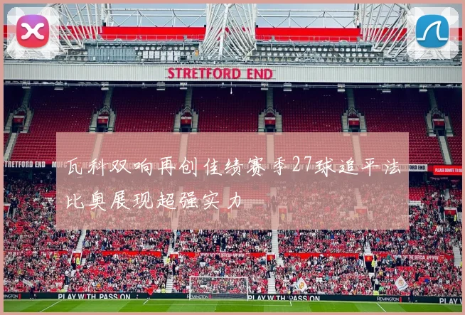 瓦科双响再创佳绩赛季27球追平法比奥展现超强实力