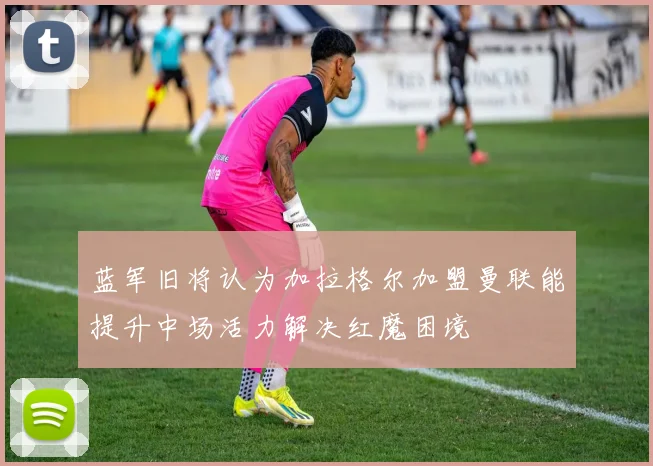 蓝军旧将认为加拉格尔加盟曼联能提升中场活力解决红魔困境