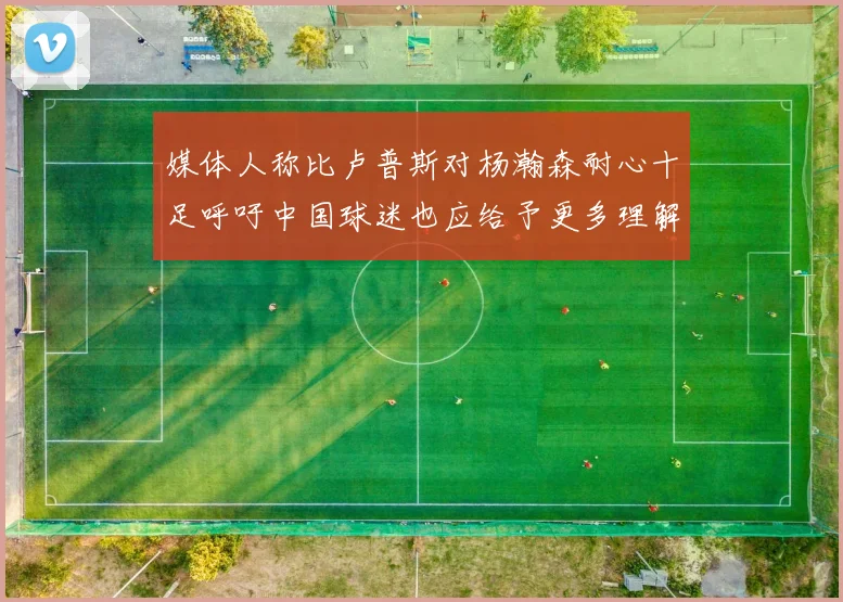 媒体人称比卢普斯对杨瀚森耐心十足呼吁中国球迷也应给予更多理解与支持