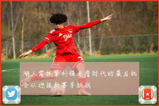 湖人需抓紧补强老詹时代的最后机会以迎接新赛季挑战