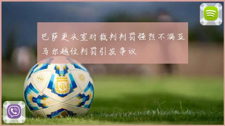 巴萨更衣室对裁判判罚强烈不满亚马尔越位判罚引发争议