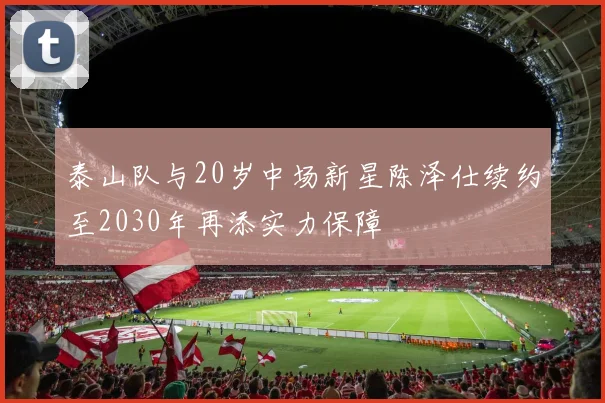 泰山队与20岁中场新星陈泽仕续约至2030年再添实力保障