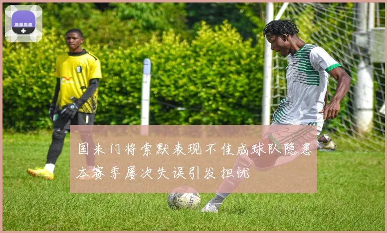 国米门将索默表现不佳成球队隐患本赛季屡次失误引发担忧