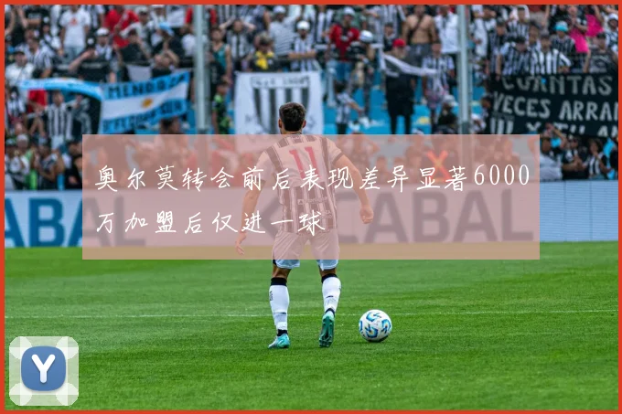 奥尔莫转会前后表现差异显著6000万加盟后仅进一球