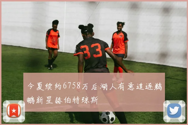 今夏续约6758万后湖人有意追逐鹈鹕新星赫伯特琼斯