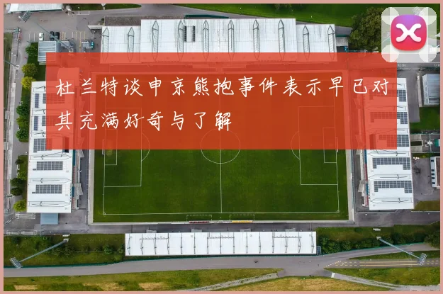 杜兰特谈申京熊抱事件表示早已对其充满好奇与了解