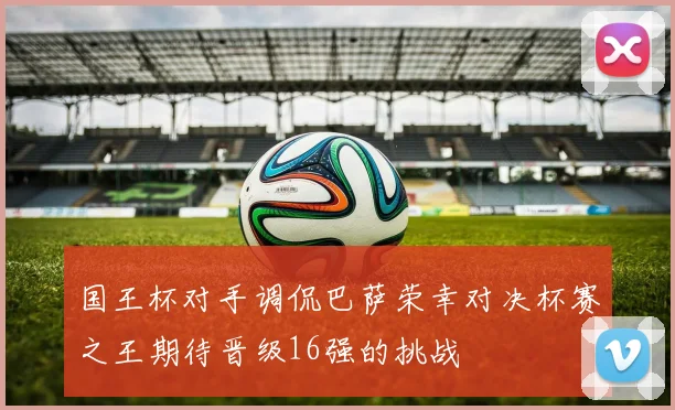 国王杯对手调侃巴萨荣幸对决杯赛之王期待晋级16强的挑战