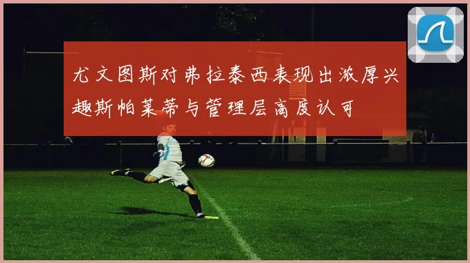 尤文图斯对弗拉泰西表现出浓厚兴趣斯帕莱蒂与管理层高度认可