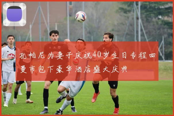 孔帕尼为妻子庆祝40岁生日专程回曼市包下豪华酒店盛大庆典