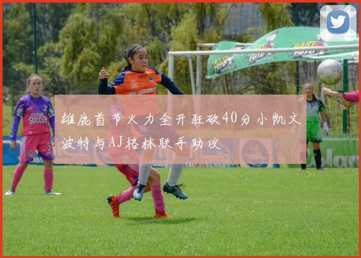 雄鹿首节火力全开狂砍40分小凯文波特与AJ格林联手助攻