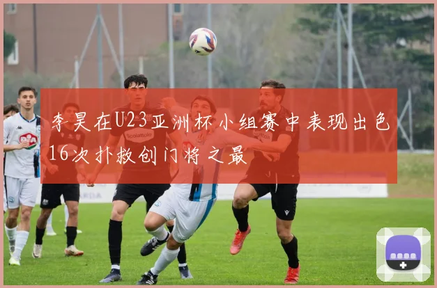 李昊在U23亚洲杯小组赛中表现出色16次扑救创门将之最