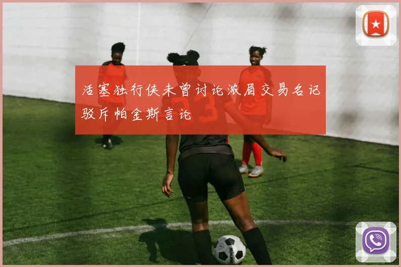 活塞独行侠未曾讨论浓眉交易名记驳斥帕金斯言论