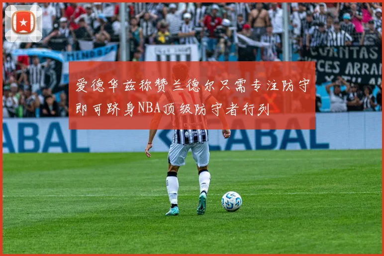 爱德华兹称赞兰德尔只需专注防守即可跻身NBA顶级防守者行列