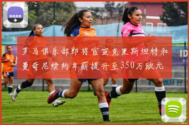 罗马俱乐部即将官宣克里斯坦特和曼奇尼续约年薪提升至350万欧元
