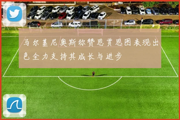 马尔基尼奥斯称赞恩贾恩图表现出色全力支持其成长与进步