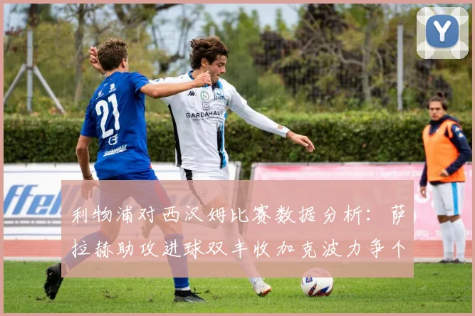 利物浦对西汉姆比赛数据分析：萨拉赫助攻进球双丰收加克波力争个人职业生涯50球