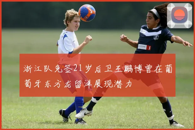 浙江队免签21岁后卫王鹏博曾在葡萄牙东方龙留洋展现潜力
