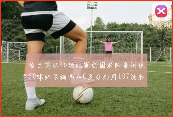 哈兰德以46场比赛创国家队最快达50球纪录梅西和C罗分别用107场和114场完成