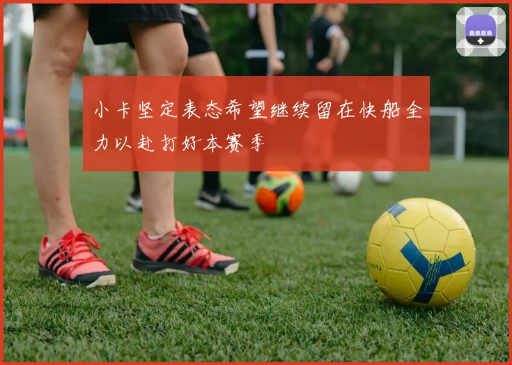 小卡坚定表态希望继续留在快船全力以赴打好本赛季