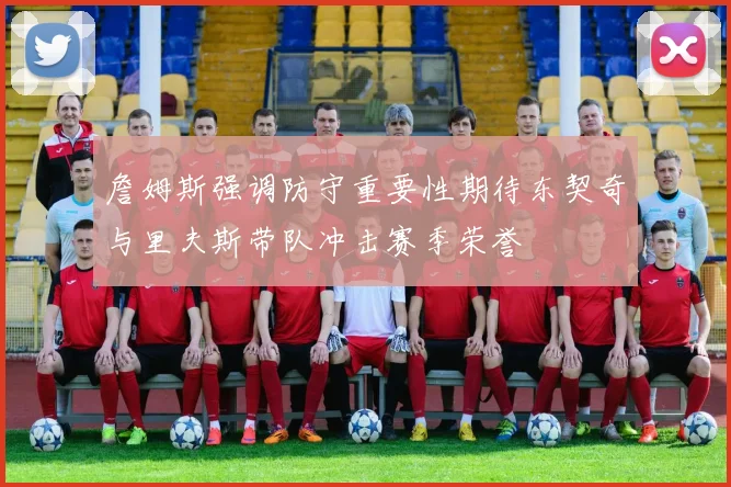 詹姆斯强调防守重要性期待东契奇与里夫斯带队冲击赛季荣誉