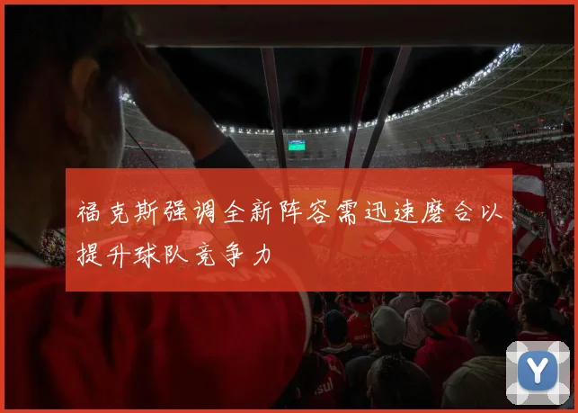 福克斯强调全新阵容需迅速磨合以提升球队竞争力