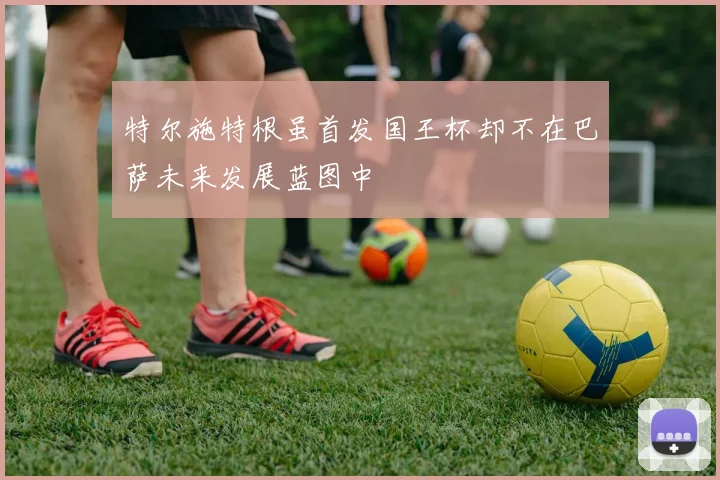 特尔施特根虽首发国王杯却不在巴萨未来发展蓝图中