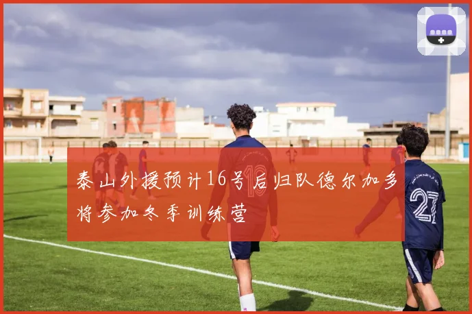 泰山外援预计16号后归队德尔加多将参加冬季训练营