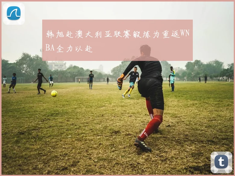 韩旭赴澳大利亚联赛锻炼为重返WNBA全力以赴